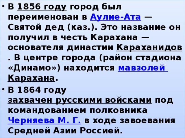 В  1856 году  город был переименован в  Аулие-Ата  — Святой дед (каз.). Это название он получил в честь Карахана — основателя династии  Караханидов . В центре города (район стадиона «Динамо») находится  мавзолей Карахана . В 1864 году  захвачен русскими войсками  под командованием полковника  Черняева М. Г.  в ходе завоевания Средней Азии Россией. , 