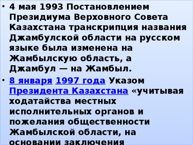 4 мая 1993 Постановлением Президиума Верховного Совета Казахстана транскрипция названия Джамбулской области на русском языке была изменена на Жамбылскую область, а Джамбул — на Жамбыл. 8 января   1997 года  Указом  Президента Казахстана  «учитывая ходатайства местных исполнительных органов и пожелания общественности Жамбылской области, на основании заключения Государственной ономастической комиссии при Правительстве Республики Казахстан» город Жамбыл переименован в город Тараз. , 