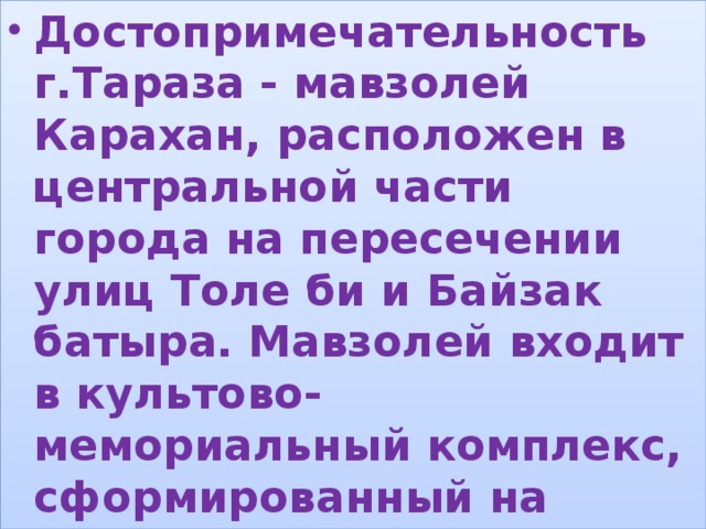 Достопримечательность г.Тараза - мавзолей Карахан, расположен в центральной части города на пересечении улиц Толе би и Байзак батыра. Мавзолей входит в культово-мемориальный комплекс, сформированный на территории средневекового Тараза. , 