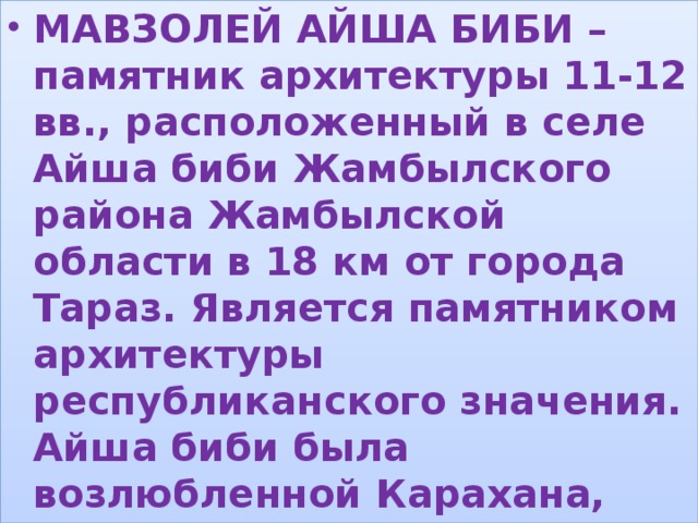 МАВЗОЛЕЙ АЙША БИБИ – памятник архитектуры 11-12 вв., расположенный в селе Айша биби Жамбылского района Жамбылской области в 18 км от города Тараз. Является памятником архитектуры республиканского значения. Айша биби была возлюбленной Карахана, который построил мавзолей в память о ней. , 