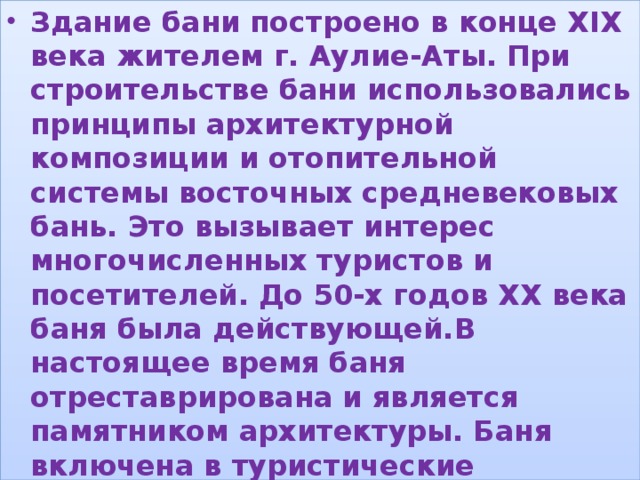 Здание бани построено в конце ХІХ века жителем г. Аулие-Аты. При строительстве бани использовались принципы архитектурной композиции и отопительной системы восточных средневековых бань. Это вызывает интерес многочисленных туристов и посетителей. До 50-х годов ХХ века баня была действующей.В настоящее время баня отреставрирована и является памятником архитектуры. Баня включена в туристические маршруты по городу Таразу. Территория благоустроена. , 