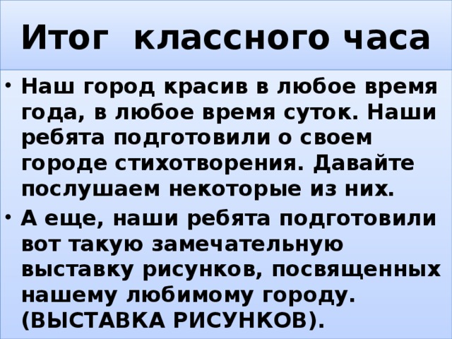 Итог классного часа Наш город красив в любое время года, в любое время суток. Наши ребята подготовили о своем городе стихотворения. Давайте послушаем некоторые из них. А еще, наши ребята подготовили вот такую замечательную выставку рисунков, посвященных нашему любимому городу. (ВЫСТАВКА РИСУНКОВ). 
