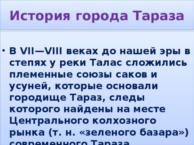 История города Тараза  В VII—VIII веках до нашей эры в степях у реки Талас сложились племенные союзы саков и усуней, которые основали городище Тараз, следы которого найдены на месте Центрального колхозного рынка (т. н. «зеленого базара») современного Тараза. 