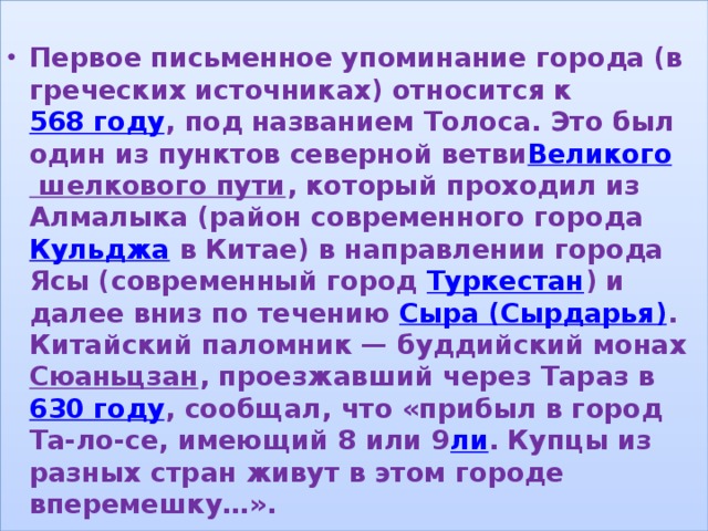  Первое письменное упоминание города (в греческих источниках) относится к 568 году , под названием Толоса. Это был один из пунктов северной ветви Великого шелкового пути , который проходил из Алмалыка (район современного города  Кульджа  в Китае) в направлении города Ясы (современный город  Туркестан ) и далее вниз по течению  Сыра (Сырдарья) . Китайский паломник — буддийский монах  Сюаньцзан , проезжавший через Тараз в  630 году , сообщал, что «прибыл в город Та-ло-се, имеющий 8 или 9 ли . Купцы из разных стран живут в этом городе вперемешку…». , 