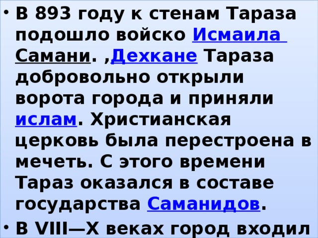 В 893 году к стенам Тараза подошло войско  Исмаила Самани . , Дехкане  Тараза добровольно открыли ворота города и приняли  ислам . Христианская церковь была перестроена в мечеть. С этого времени Тараз оказался в составе государства  Саманидов . В VIII—X веках город входил в состав  Карлукского ханства . , 