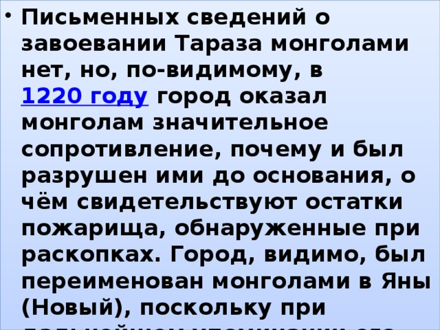 Письменных сведений о завоевании Тараза монголами нет, но, по-видимому, в  1220 году  город оказал монголам значительное сопротивление, почему и был разрушен ими до основания, о чём свидетельствуют остатки пожарища, обнаруженные при раскопках. Город, видимо, был переименован монголами в Яны (Новый), поскольку при дальнейшем упоминании его как европейские, так и арабские источники пишут: «…город Яны, называвшийся до завоевания Таразом». , 