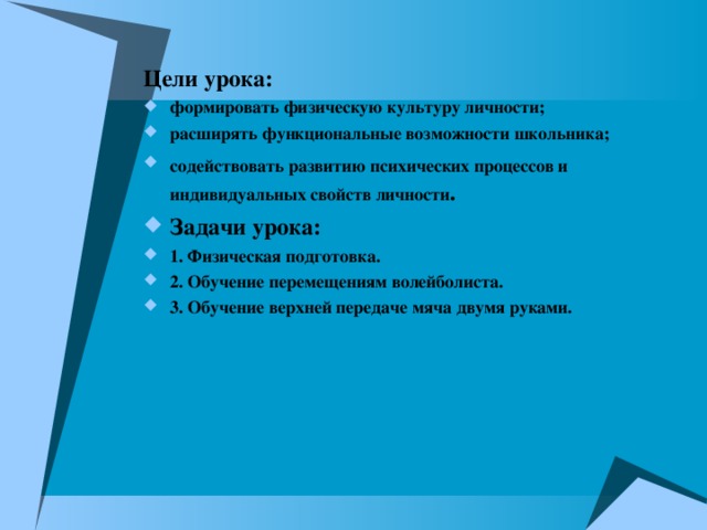 Цели урока: формировать физическую культуру личности; расширять функциональные возможности школьника; содействовать развитию психических процессов и  индивидуальных свойств личности . Задачи урока: 1. Физическая подготовка. 2. Обучение перемещениям волейболиста. 3. Обучение верхней передаче мяча двумя руками. 