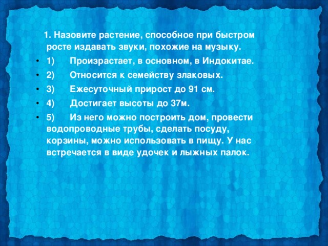  1. Назовите растение, способное при быстром росте издавать звуки, похожие на музыку. 1)      Произрастает, в основном, в Индокитае. 2)      Относится к семейству злаковых. 3)      Ежесуточный прирост до 91 см. 4)      Достигает высоты до 37м. 5)      Из него можно построить дом, провести водопроводные трубы, сделать посуду, корзины, можно использовать в пищу. У нас встречается в виде удочек и лыжных палок.  