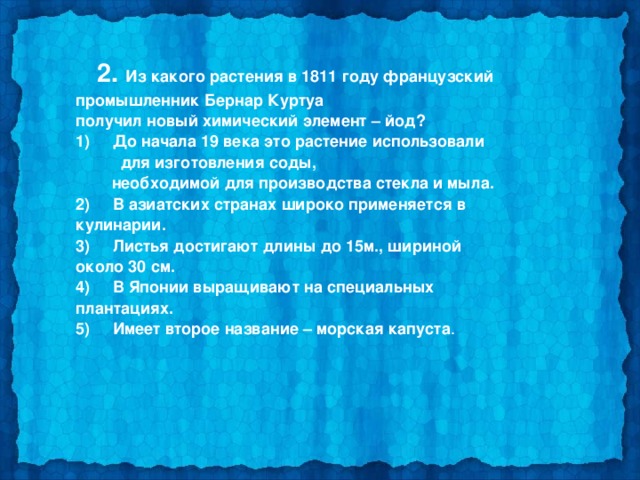  2. Из какого растения в 1811 году французский промышленник Бернар Куртуа получил новый химический элемент – йод? 1)     До начала 19 века это растение использовали  для изготовления соды,  необходимой для производства стекла и мыла. 2)     В азиатских странах широко применяется в кулинарии. 3)     Листья достигают длины до 15м., шириной около 30 см. 4)     В Японии выращивают на специальных плантациях. 5)     Имеет второе название – морская капуста .  