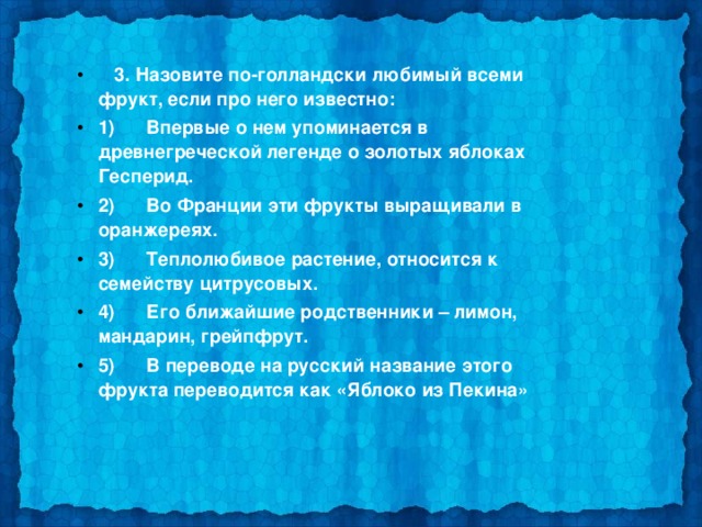  3. Назовите по-голландски любимый всеми фрукт, если про него известно: 1)      Впервые о нем упоминается в древнегреческой легенде о золотых яблоках Гесперид. 2)      Во Франции эти фрукты выращивали в оранжереях. 3)      Теплолюбивое растение, относится к семейству цитрусовых. 4)      Его ближайшие родственники – лимон, мандарин, грейпфрут. 5)      В переводе на русский название этого фрукта переводится как «Яблоко из Пекина»  