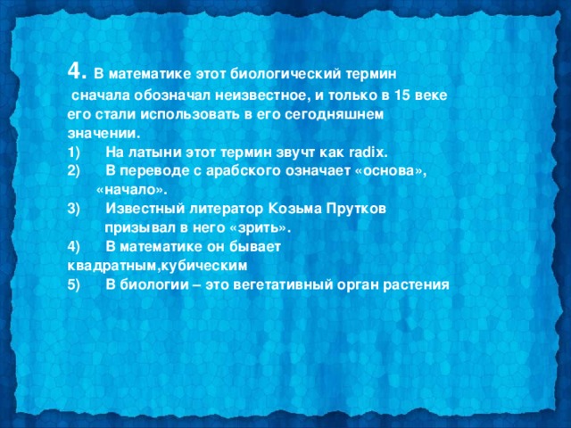 4. В математике этот биологический термин  сначала обозначал неизвестное, и только в 15 веке его стали использовать в его сегодняшнем значении. 1)      На латыни этот термин звучт как radix. 2)      В переводе с арабского означает «основа»,  «начало». 3)      Известный литератор Козьма Прутков  призывал в него «зрить». 4)      В математике он бывает квадратным,кубическим 5)      В биологии – это вегетативный орган растения  