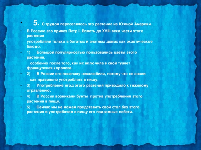  5. С трудом переселялось это растение из Южной Америки. В Россию его привез Петр I. Вплоть до XVIII века части этого растения  употребляли только в богатых и знатных домах как экзотическое блюдо. 1)      Большой популярностью пользовались цветы этого растения,  особенно после того, как их включила в свой туалет французская королева. 2)      В России его поначалу невзлюбили, потому что не знали  как правильно употреблять в пищу. 3)      Употребление ягод этого растения приводило к тяжелому отравлению. 4)      В России возникали бунты  против употребления этого растения в пищу. 5)      Сейчас мы не можем представить свой стол без этого растения и употребляем в пищу его подземные побеги.  