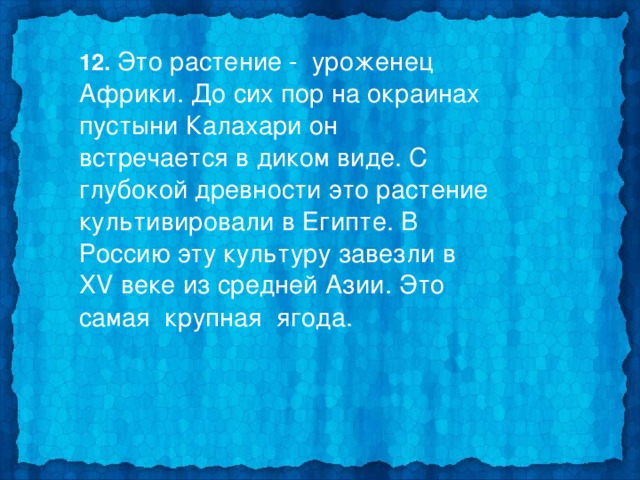  12. Это растение - уроженец Африки. До сих пор на окраинах пустыни Калахари он встречается в диком виде. С глубокой древности это растение культивировали в Египте. В Россию эту культуру завезли в Х V веке из средней Азии. Это самая крупная ягода.  