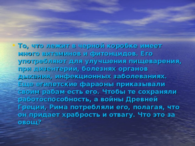 То, что лежит в черной коробке имеет много витаминов и фитонцидов. Его употребляют для улучшения пищеварения, при дизентерии, болезнях органов дыхания, инфекционных заболеваниях. Еще египетские фараоны приказывали своим рабам есть его. Чтобы те сохраняли работоспособность, а войны Древней Греции, Рима потребляли его, полагая, что он придает храбрость и отвагу. Что это за овощ?  