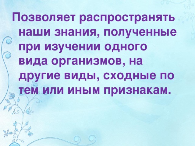 Позволяет распространять наши знания, полученные при изучении одного вида организмов, на другие виды, сходные по тем или иным признакам. 