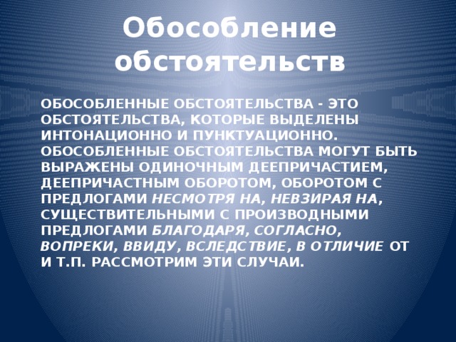 Обособление обстоятельств   Обособленные обстоятельства - это обстоятельства, которые выделены интонационно и пунктуационно.  Обособленные обстоятельства могут быть выражены одиночным деепричастием, деепричастным оборотом, оборотом с предлогами несмотря на, невзирая на ,  существительными с производными предлогами благодаря, согласно, вопреки, ввиду, вследствие, в отличие от и т.п. Рассмотрим эти случаи.   