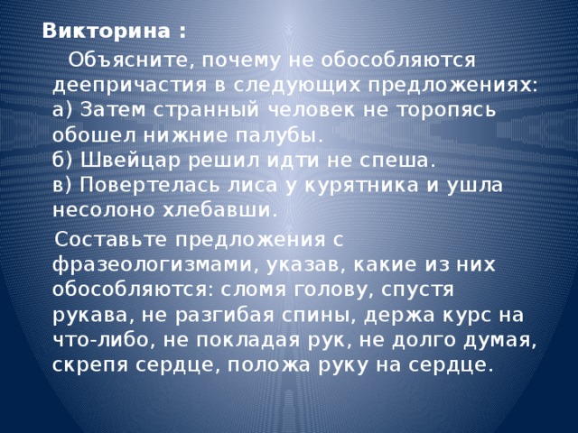  Викторина :  Объясните, почему не обособляются деепричастия в следующих предложениях:  а) Затем странный человек не торопясь обошел нижние палубы.  б) Швейцар решил идти не спеша.   в) Повертелась лиса у курятника и ушла несолоно хлебавши.  Составьте предложения с фразеологизмами, указав, какие из них обособляются: сломя голову, спустя рукава, не разгибая спины, держа курс на что-либо, не покладая рук, не долго думая, скрепя сердце, положа руку на сердце. 