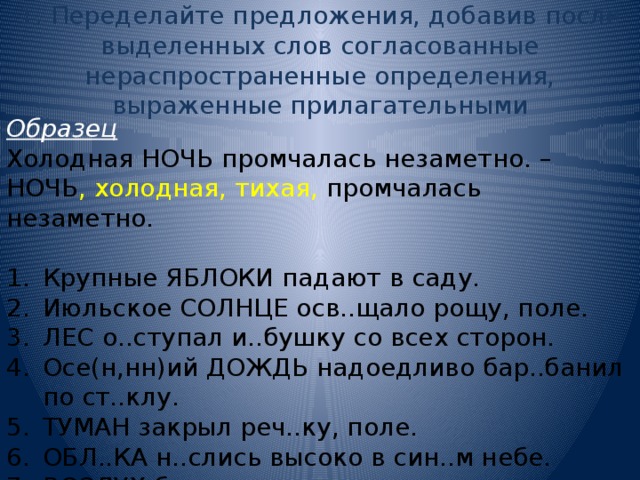 1. Переделайте предложения, добавив после выделенных слов согласованные нераспространенные определения, выраженные прилагательными Образец Холодная НОЧЬ промчалась незаметно. – НОЧЬ , холодная, тихая, промчалась незаметно. Крупные ЯБЛОКИ падают в саду. Июльское СОЛНЦЕ осв..щало рощу, поле. ЛЕС о..ступал и..бушку со всех сторон. Осе(н,нн)ий ДОЖДЬ надоедливо бар..банил по ст..клу. ТУМАН закрыл реч..ку, поле. ОБЛ..КА н..слись высоко в син..м небе. ВОЗДУХ был напоен ар..матами цв..тов. 