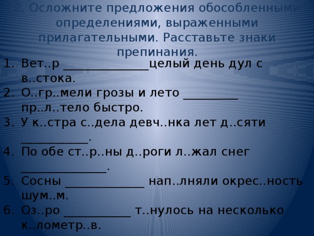 2. Осложните предложения обособленными определениями, выраженными прилагательными. Расставьте знаки препинания. Вет..р ______________целый день дул с в..стока. О..гр..мели грозы и лето _________ пр..л..тело быстро. У к..стра с..дела девч..нка лет д..сяти ___________. По обе ст..р..ны д..роги л..жал снег ______________. Сосны _____________ нап..лняли окрес..ность шум..м. Оз..ро ___________ т..нулось на несколько к..лометр..в. 