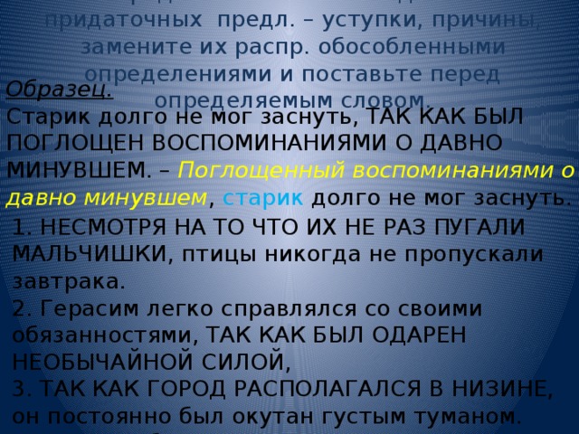 4. Определите значения выделенных придаточных предл. – уступки, причины, замените их распр. обособленными определениями и поставьте перед определяемым словом. Образец. Старик долго не мог заснуть, ТАК КАК БЫЛ ПОГЛОЩЕН ВОСПОМИНАНИЯМИ О ДАВНО МИНУВШЕМ. – Поглощенный воспоминаниями о давно минувшем , старик долго не мог заснуть. 1. НЕСМОТРЯ НА ТО ЧТО ИХ НЕ РАЗ ПУГАЛИ МАЛЬЧИШКИ, птицы никогда не пропускали завтрака. 2. Герасим легко справлялся со своими обязанностями, ТАК КАК БЫЛ ОДАРЕН НЕОБЫЧАЙНОЙ СИЛОЙ, 3. ТАК КАК ГОРОД РАСПОЛАГАЛСЯ В НИЗИНЕ, он постоянно был окутан густым туманом. 4. Палатки бивака казались иссиня-черными, ПОТОМУ ЧТО БЫЛИ ОСВЕЩЕНЫ СИЯНИЕМ ЛУНЫ. 