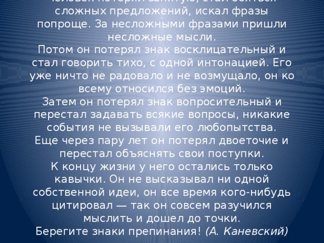 Человек потерял запятую, стал бояться сложных предложений, искал фразы попроще. За несложными фразами пришли несложные мысли.  Потом он потерял знак восклицательный и стал говорить тихо, с одной интонацией. Его уже ничто не радовало и не возмущало, он ко всему относился без эмоций.  Затем он потерял знак вопросительный и перестал задавать всякие вопросы, никакие события не вызывали его любопытства.  Еще через пару лет он потерял двоеточие и перестал объяснять свои поступки.  К концу жизни у него остались только кавычки. Он не высказывал ни одной собственной идеи, он все время кого-нибудь цитировал — так он совсем разучился мыслить и дошел до точки.  Берегите знаки препинания! (А. Каневский)   