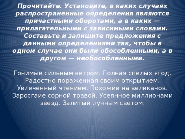 Прочитайте. Установите, в каких случаях распространенные определения являются причастными оборотами, а в каких — прилагательными с зависимыми словами. Составьте и запишите предложения с данными определениями так, чтобы в одном случае они были обособленными, а в другом — необособленными.   Гонимые сильным ветром. Полная спелых ягод. Радостно пораженная своим открытием. Увлеченный чтением. Похожие на великанов. Заросгаие сорной травой. Усеянное миллионами звезд. Залитый лунным светом.     