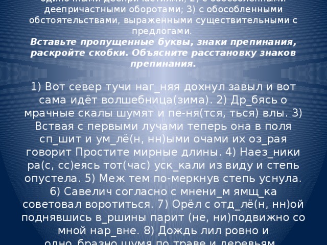 Выпишите предложения в таком порядке:  1) с обособленными обстоятельствами, выраженными одиночными деепричастиями; 2) с обособленными деепричастными оборотами; 3) с обособленными обстоятельствами, выраженными существительными с предлогами.  Вставьте пропущенные буквы, знаки препинания, раскройте скобки. Объясните расстановку знаков препинания.   1) Вот север тучи наг_няя дохнул завыл и вот сама идёт волшебница(зима). 2) Др_бясь о мрачные скалы шумят и пе-ня(тся, ться) влы. 3) Вствая с первыми лучами теперь она в поля сп_шит и ум_лё(н, нн)ыми очами их оз_рая говорит Простите мирные длины. 4) Наез_ники ра(с, сс)еясь тот(час) уск_кали из виду и степь опустела. 5) Меж тем по-меркнув степь уснула. 6) Савелич согласно с мнени_м ямщ_ка советовал воротиться. 7) Орёл с отд_лё(н, нн)ой поднявшись в_ршины парит (не, ни)подвижно со мной нар_вне. 8) Дождь лил ровно и одно_бразно шумя по траве и деревьям.     