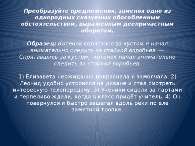 Преобразуйте предложения, заменяя одно из однородных сказуемых обособленным обстоятельством, выраженным деепричастным оборотом.   Образец:  Котёнок спрятался за кустом и начал внимательно следить за стайкой воробьев. — Спрятавшись за кустом,  котёнок начал внимательно следить за стайкой воробьев.   1) Елизавета неожиданно покраснела и замолчала. 2) Леонид удобно устроился на диване и стал смотреть интересную телепередачу. 3) Ученики сидели за партами и терпеливо ждали, когда в класс придёт учитель. 4) Он повернулся и быстро зашагал вдоль реки по еле заметной тропке.     