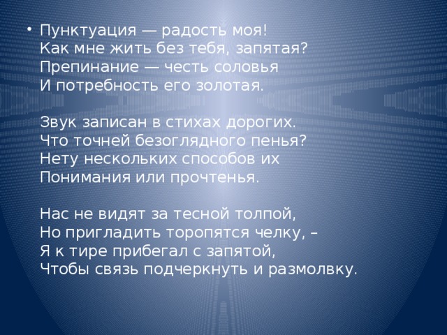 Пунктуация — радость моя!  Как мне жить без тебя, запятая?  Препинание — честь соловья  И потребность его золотая.   Звук записан в стихах дорогих.  Что точней безоглядного пенья?  Нету нескольких способов их  Понимания или прочтенья.   Нас не видят за тесной толпой,  Но пригладить торопятся челку, –  Я к тире прибегал с запятой,  Чтобы связь подчеркнуть и размолвку.   