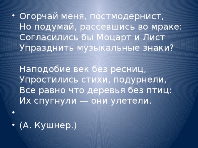 Огорчай меня, постмодернист,  Но подумай, рассевшись во мраке:  Согласились бы Моцарт и Лист  Упразднить музыкальные знаки?   Наподобие век без ресниц,  Упростились стихи, подурнели,  Все равно что деревья без птиц:  Их спугнули — они улетели.   (А. Кушнер.) 