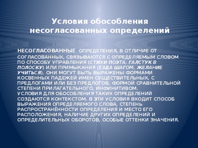 Условия обособления несогласованных определений   Несогласованные  определения, в отличие от согласованных, связываются с определяемым словом по способу управления ( стихи поэта, галстук в полоску ) или примыкания ( езда шагом, желание учиться ). Они могут быть выражены формами косвенных падежей имен существительных, с предлогами или без предлогов, формой сравнительной степени прилагательного, инфинитивом.  Условия для обособления таких определений создаются контекстом. В эти условия входит способ выражения определяемого слова, степень распространённости определения и место его расположения, наличие других определений и определительных оборотов, особые оттенки значения. 