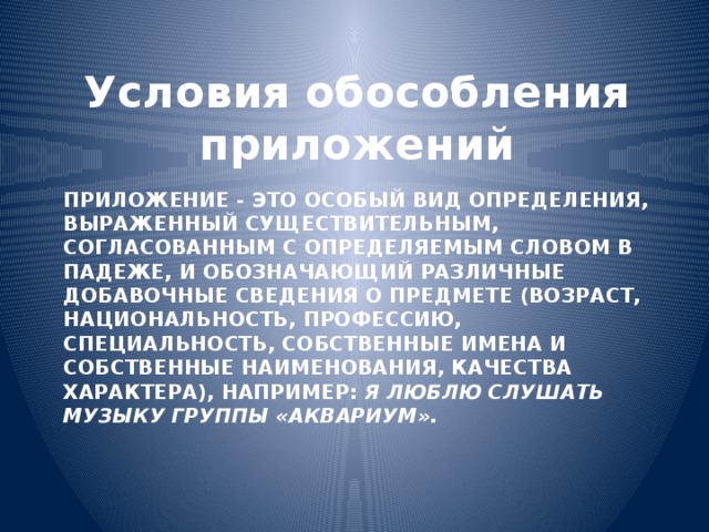 Условия обособления приложений Приложение - это особый вид определения, выраженный существительным, согласованным с определяемым словом в падеже, и обозначающий различные добавочные сведения о предмете (возраст, национальность, профессию, специальность, собственные имена и собственные наименования, качества характера), например: Я люблю слушать музыку группы «Аквариум». 