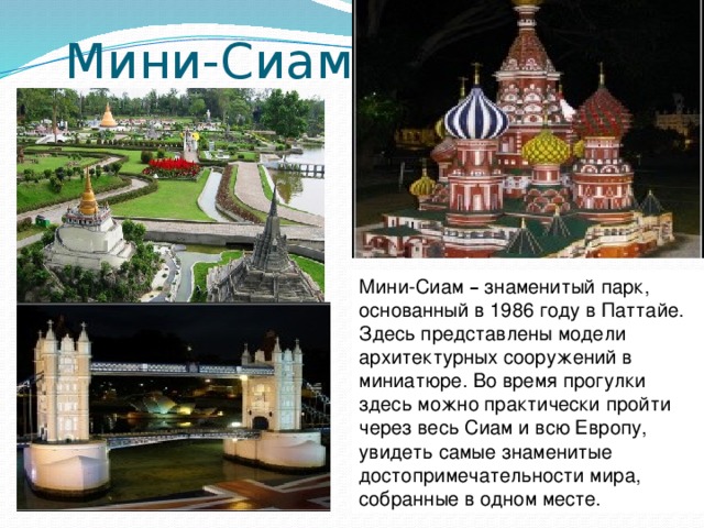 Мини-Сиам Мини-Сиам – знаменитый парк, основанный в 1986 году в Паттайе. Здесь представлены модели архитектурных сооружений в миниатюре. Во время прогулки здесь можно практически пройти через весь Сиам и всю Европу, увидеть самые знаменитые достопримечательности мира, собранные в одном месте.   