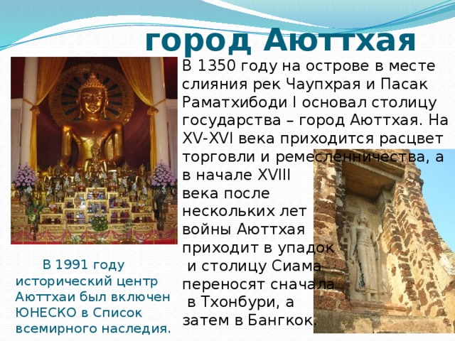  город Аюттхая В 1350 году на острове в месте слияния рек Чаупхрая и Пасак Раматхибоди I основал столицу государства – город Аюттхая. На XV-XVI века приходится расцвет торговли и ремесленничества, а в начале XVIII века после нескольких лет войны Аюттхая приходит в упадок  и столицу Сиама переносят сначала  в Тхонбури, а затем в Бангкок.  В 1991 году исторический центр Аюттхаи был включен ЮНЕСКО в Список всемирного наследия. 