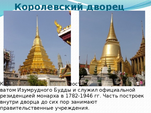 Королевский дворец Королевский дворец был построен одновременно с ватом Изумрудного Будды и служил официальной резиденцией монарха в 1782-1946 гг. Часть построек внутри дворца до сих пор занимают правительственные учреждения. 
