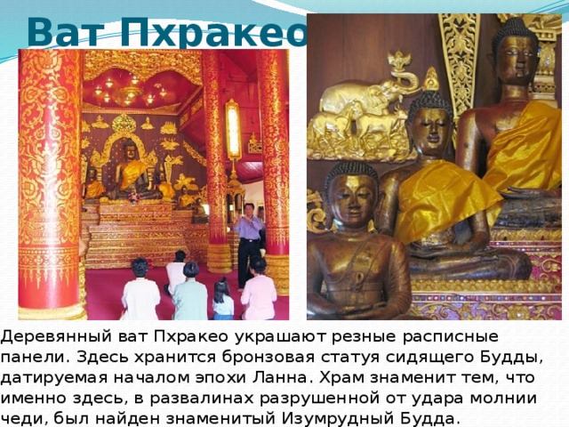 Ват Пхракео Деревянный ват Пхракео украшают резные расписные панели. Здесь хранится бронзовая статуя сидящего Будды, датируемая началом эпохи Ланна. Храм знаменит тем, что именно здесь, в развалинах разрушенной от удара молнии чеди, был найден знаменитый Изумрудный Будда. 