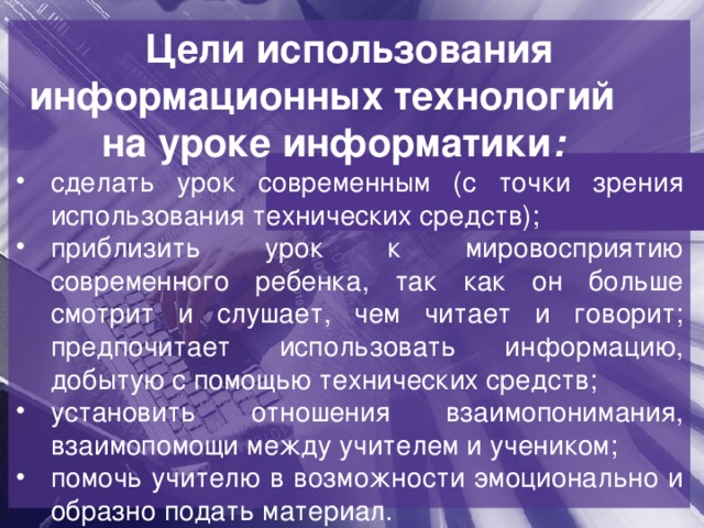 Цели использования информационных технологий на уроке информатики :  сделать урок современным (с точки зрения использования технических средств); приблизить урок к мировосприятию современного ребенка, так как он больше смотрит и слушает, чем читает и говорит; предпочитает использовать информацию, добытую с помощью технических средств; установить отношения взаимопонимания, взаимопомощи между учителем и учеником; помочь учителю в возможности эмоционально и образно подать материал. 