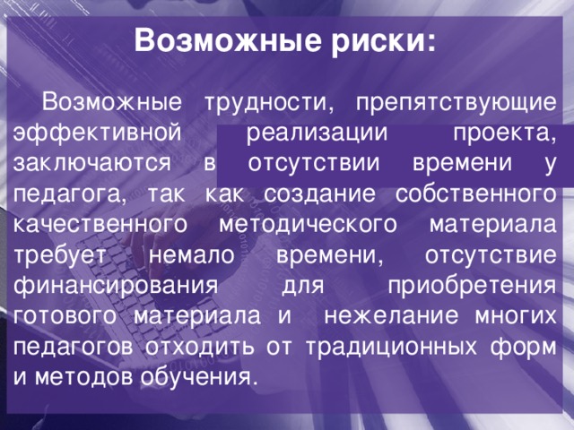 Возможные риски:  Возможные трудности, препятствующие эффективной реализации проекта, заключаются в отсутствии времени у педагога, так как создание собственного качественного методического материала требует немало времени, отсутствие финансирования для приобретения готового материала и нежелание многих педагогов отходить от традиционных форм и методов обучения. 