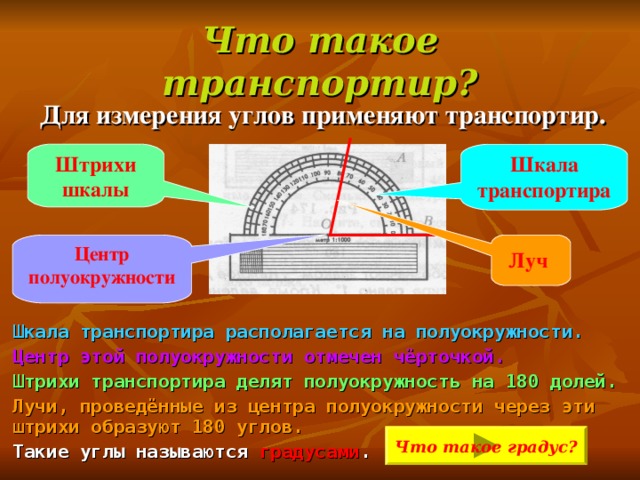 Что такое транспортир? Для измерения углов применяют транспортир.  Шкала транспортира располагается на полуокружности. Центр этой полуокружности отмечен чёрточкой. Штрихи транспортира делят полуокружность на 180 долей. Лучи, проведённые из центра полуокружности через эти штрихи образуют 180 углов. Такие углы называются градусами .   Шкала транспортира Штрихи шкалы Центр полуокружности  Луч  Что такое градус? 