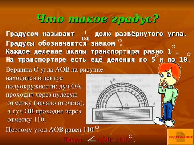 Что такое градус? 1 180 Градусом называют долю развёрнутого угла. Градусы обозначаются знаком . Каждое деление шкалы транспортира равно 1 . На транспортире есть ещё деления по 5 и по 10. Вершина О угла АОВ на рисунке находится в центре полуокружности; луч ОА проходит через нулевую отметку (начало отсчёта), а луч ОВ проходит через отметку 110. Поэтому угол АОВ равен 110 . Пишут АОВ = 110 . СОДЕРЖАНИЕ 
