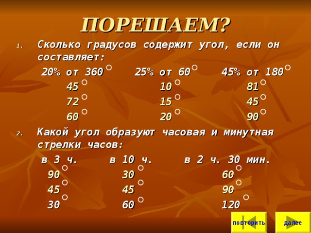ПОРЕШАЕМ? Сколько градусов содержит угол, если он составляет:  20% от 360 25% от 60 45% от 180  45  10  81  72  15  45   60  20  90  Какой угол образуют часовая и минутная стрелки часов:  в 3 ч. в 10 ч. в 2 ч. 30 мин.  90  30  60   45  45  90  30 60 120 повторить далее 