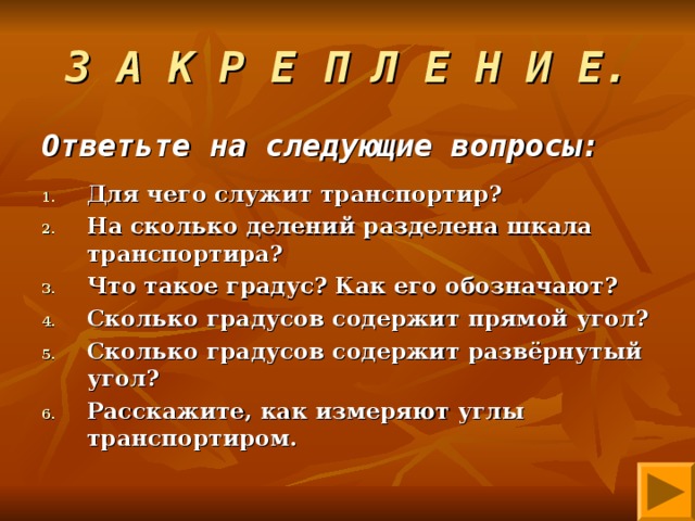 З А К Р Е П Л Е Н И Е. Ответьте на следующие вопросы:  Для чего служит транспортир? На сколько делений разделена шкала транспортира? Что такое градус? Как его обозначают? Сколько градусов содержит прямой угол? Сколько градусов содержит развёрнутый угол? Расскажите, как измеряют углы транспортиром.  