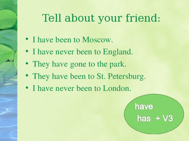 Tell about your friend: I have been to Moscow. I have never been to England. They have gone to the park. They have been to St. Petersburg. I have never been to London. 