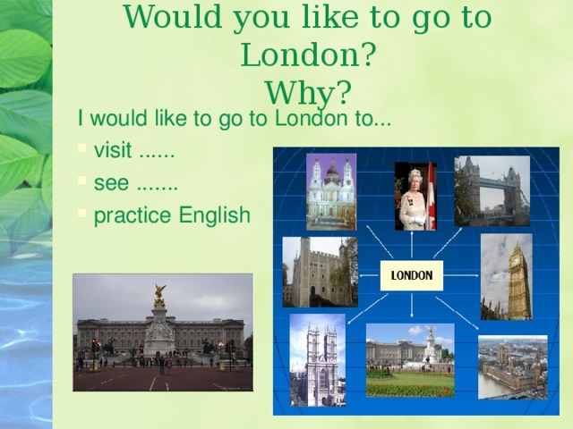 Would you like to go to London?  Why? I would like to go to London to...  visit ......  see .......  practice English 
