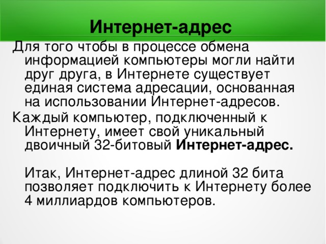 Интернет-адрес Для того чтобы в процессе обмена информацией компьютеры могли найти друг друга, в Интернете существует единая система адресации, основанная на использовании Интернет-адресов. Каждый компьютер, подключенный к Интернету, имеет свой уникальный двоичный 32-битовый Интернет-адрес.   Итак, Интернет-адрес длиной 32 бита позволяет подключить к Интернету более 4 миллиардов компьютеров.    