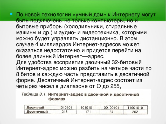 По новой технологии «умный дом» к Интернету могут быть подключены не только компьютеры, но и бытовые приборы (холодильники, стиральные машины и др.) и аудио- и видеотехника, которыми можно будет управлять дистанционно. В этом случае 4 миллиардов Интернет-адресов может оказаться недостаточно и придется перейти на более длинный Интернет—адрес.  Для удобства восприятия двоичный 32-битовый Интернет-адрес можно разбить на четыре части по 8 битов и каждую часть представить в десятичной форме. Десятичный Интернет-адрес состоит из четырех чисел в диапазоне от О до 255, разделенных точками (например, 213.171.37.202) 