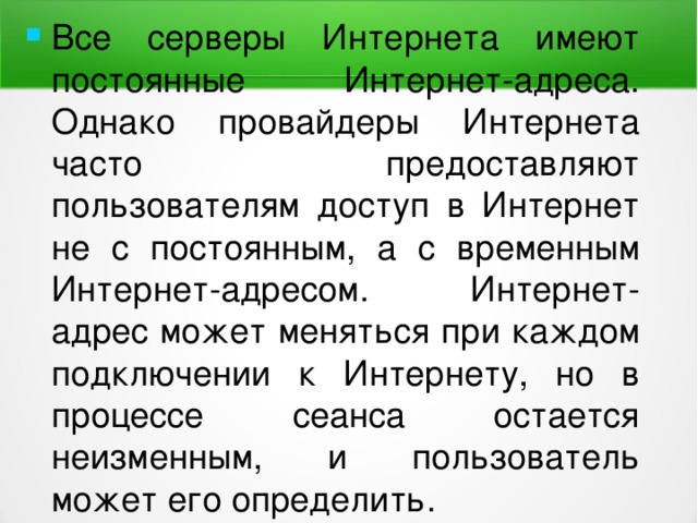 Все серверы Интернета имеют постоянные Интернет-адреса. Однако провайдеры Интернета часто предоставляют пользователям доступ в Интернет не с постоянным, а с временным Интернет-адресом. Интернет-адрес может меняться при каждом подключении к Интернету, но в процессе сеанса остается неизменным, и пользователь может его определить. 