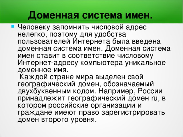 Доменная система имен.  Человеку запомнить числовой адрес нелегко, поэтому для удобства пользователей Интернета была введена доменная система имен. Доменная система имен ставит в соответствие числовому Интернет-адресу компьютера уникальное доменное имя.  Каждой стране мира выделен свой географический домен, обозначаемый двухбуквенным кодом. Например, России принадлежит географический домен ru , в котором российские организации и граждане имеют право зарегистрировать домен второго уровня. 