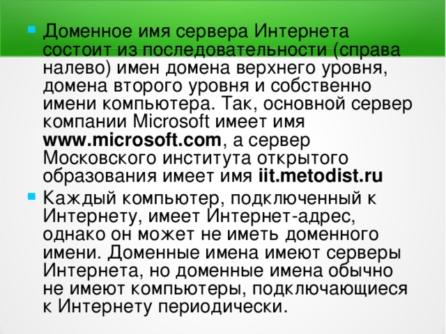 Доменное имя сервера Интернета состоит из последовательности (справа налево) имен домена верхнего уровня, домена второго уровня и собственно имени компьютера. Так, основной сервер компании Мiс rosoft имеет имя  www.microsoft.com , а сервер Московского института открытого образования имеет имя iit.metodist.ru  Каждый компьютер, подключенный к Интернету, имеет Интернет-адрес, однако он может не иметь доменного имени. Доменные имена имеют серверы Интернета, но доменные имена обычно не имеют компьютеры, подключающиеся к Интернету периодически. 