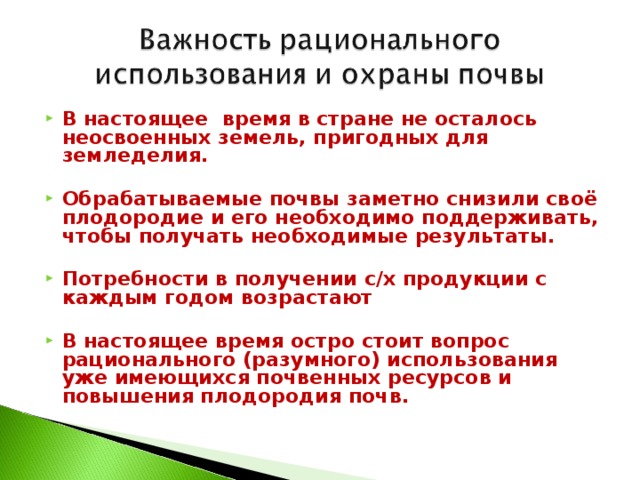 В настоящее время в стране не осталось неосвоенных земель, пригодных для земледелия.  Обрабатываемые почвы заметно снизили своё плодородие и его необходимо поддерживать, чтобы получать необходимые результаты.  Потребности в получении с/х продукции с каждым годом возрастают  В настоящее время остро стоит вопрос рационального (разумного) использования уже имеющихся почвенных ресурсов и повышения плодородия почв. 